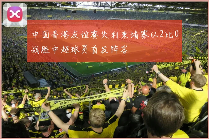 中国香港友谊赛失利柬埔寨以2比0战胜中超球员首发阵容