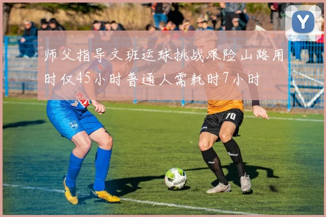 师父指导文班运球挑战艰险山路用时仅45小时普通人需耗时7小时