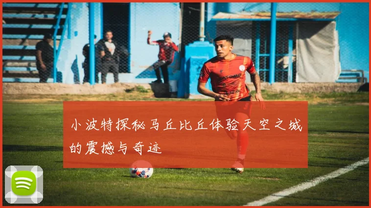 小波特探秘马丘比丘体验天空之城的震撼与奇迹