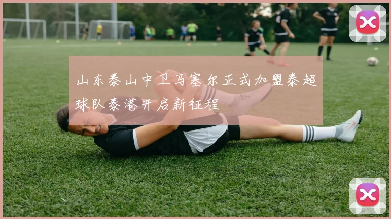 山东泰山中卫马塞尔正式加盟泰超球队泰港开启新征程
