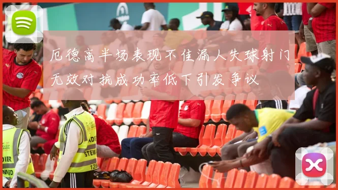 厄德高半场表现不佳漏人失球射门无效对抗成功率低下引发争议