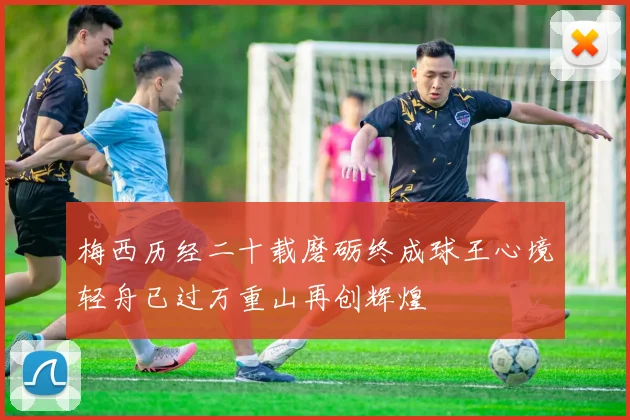 梅西历经二十载磨砺终成球王心境轻舟已过万重山再创辉煌