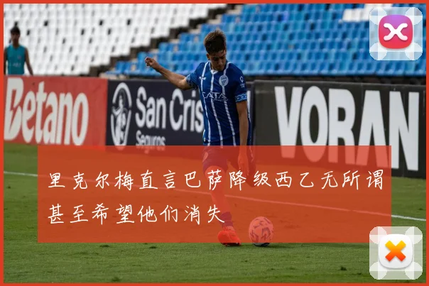里克尔梅直言巴萨降级西乙无所谓甚至希望他们消失