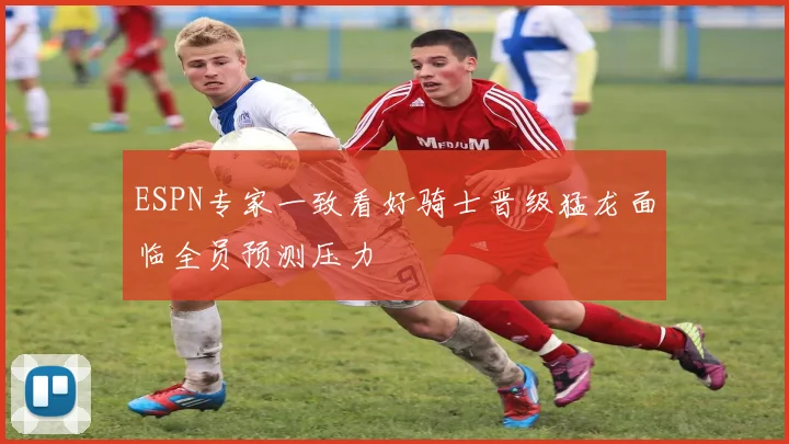 ESPN专家一致看好骑士晋级猛龙面临全员预测压力