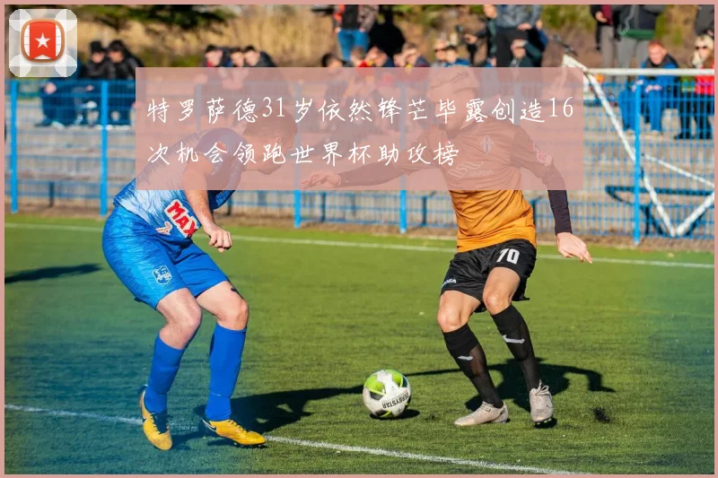 特罗萨德31岁依然锋芒毕露创造16次机会领跑世界杯助攻榜