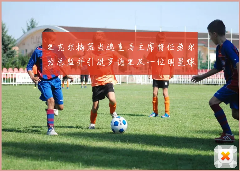 里克尔梅若当选皇马主席将任劳尔为总监并引进罗德里及一位明星球员
