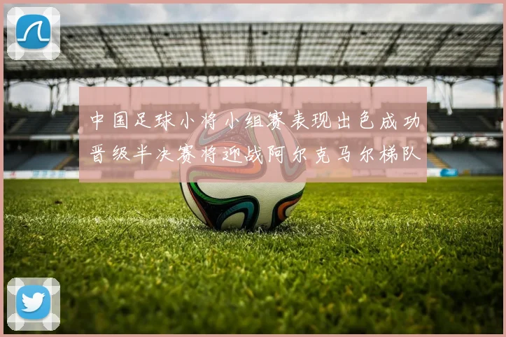 中国足球小将小组赛表现出色成功晋级半决赛将迎战阿尔克马尔梯队