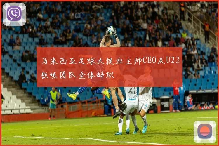 马来西亚足球大换血主帅CEO及U23教练团队全体辞职
