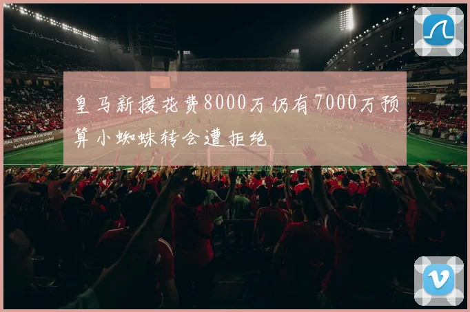 皇马新援花费8000万仍有7000万预算小蜘蛛转会遭拒绝