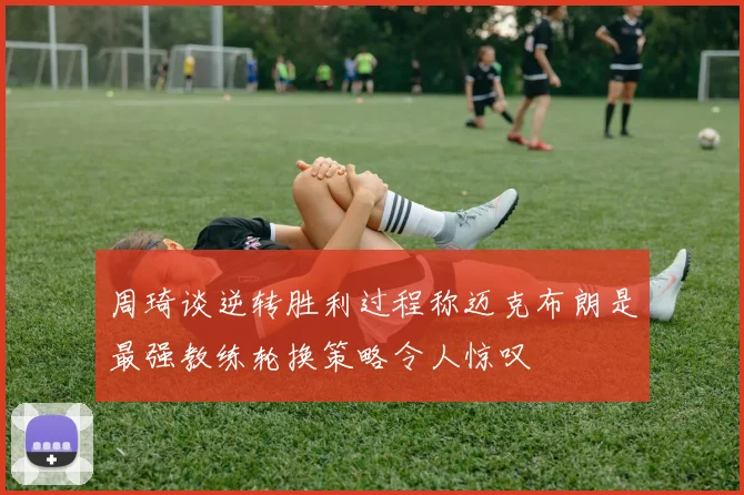 周琦谈逆转胜利过程称迈克布朗是最强教练轮换策略令人惊叹