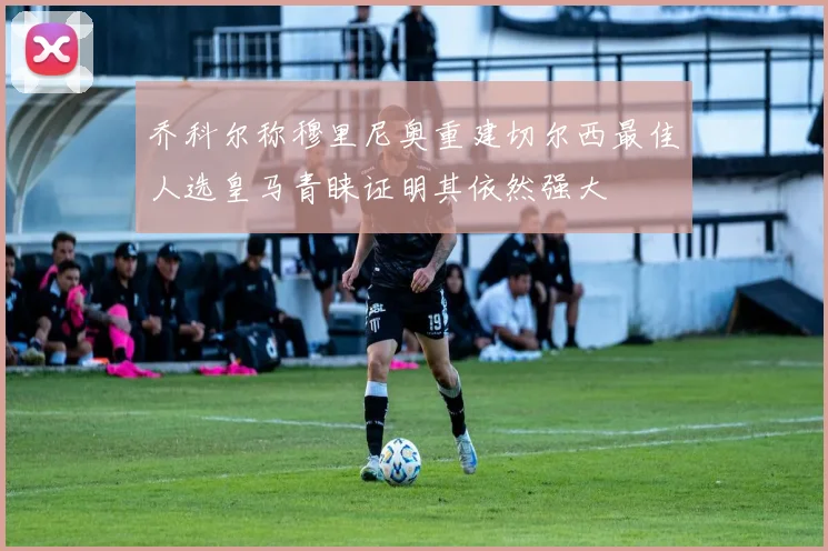 乔科尔称穆里尼奥重建切尔西最佳人选皇马青睐证明其依然强大