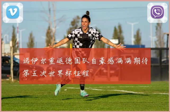 诺伊尔重返德国队自豪感满满期待第五次世界杯征程