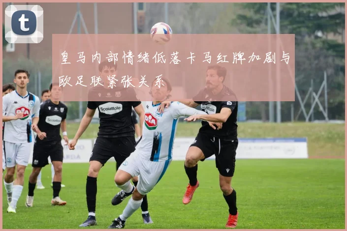皇马内部情绪低落卡马红牌加剧与欧足联紧张关系