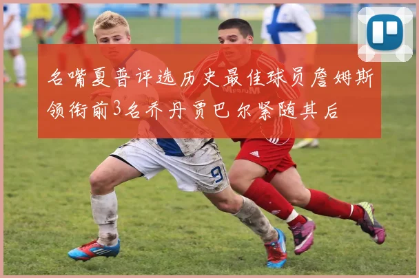 名嘴夏普评选历史最佳球员詹姆斯领衔前3名乔丹贾巴尔紧随其后