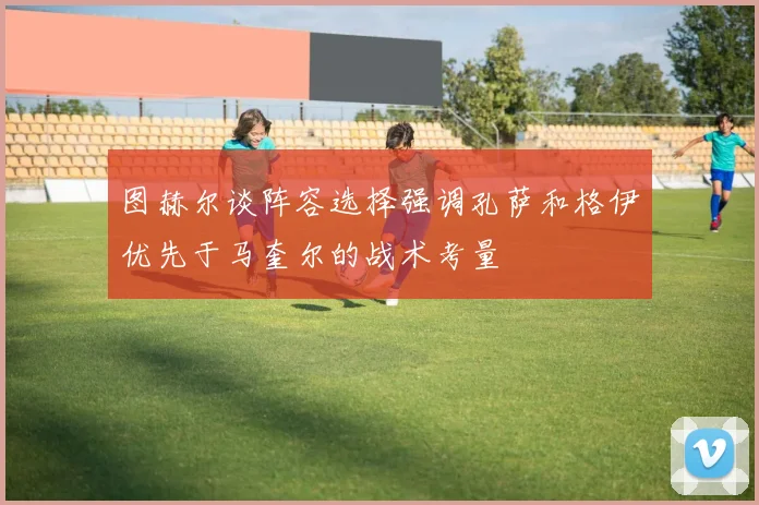 图赫尔谈阵容选择强调孔萨和格伊优先于马奎尔的战术考量