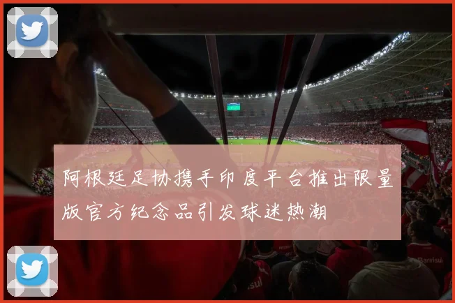 阿根廷足协携手印度平台推出限量版官方纪念品引发球迷热潮