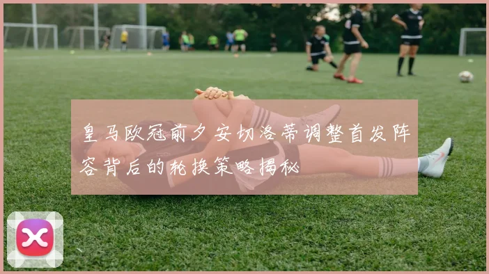 皇马欧冠前夕安切洛蒂调整首发阵容背后的轮换策略揭秘