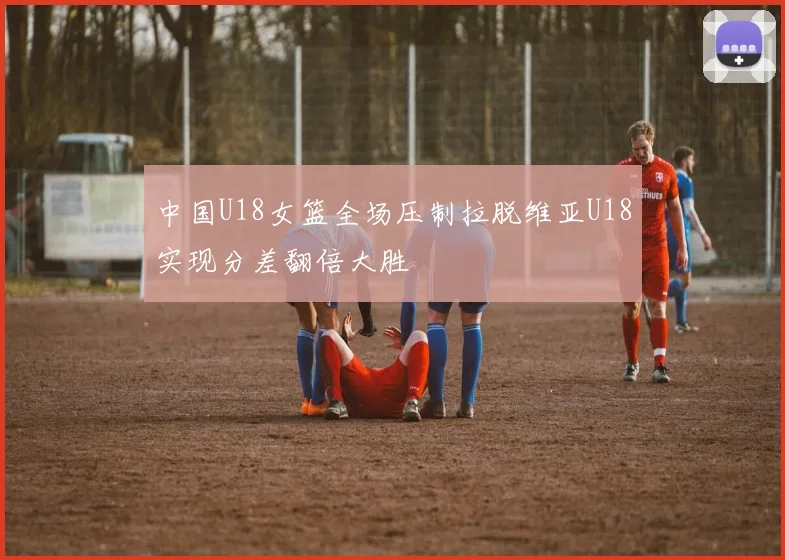 中国U18女篮全场压制拉脱维亚U18实现分差翻倍大胜